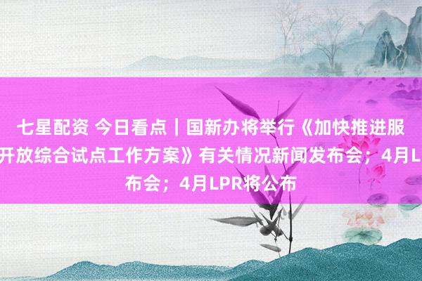 七星配资 今日看点｜国新办将举行《加快推进服务业扩大开放综合试点工作方案》有关情况新闻发布会；4月LPR将公布
