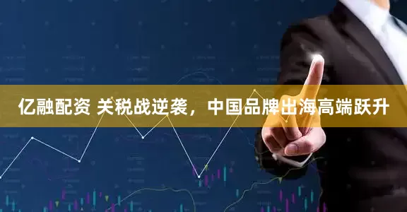 亿融配资 关税战逆袭，中国品牌出海高端跃升