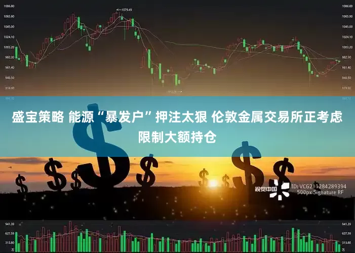 盛宝策略 能源“暴发户”押注太狠 伦敦金属交易所正考虑限制大额持仓