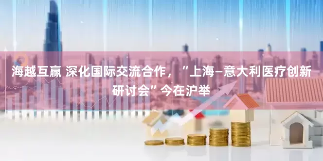 海越互赢 深化国际交流合作，“上海—意大利医疗创新研讨会”今在沪举