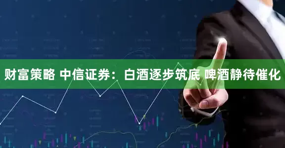财富策略 中信证券：白酒逐步筑底 啤酒静待催化
