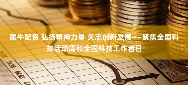 犀牛配资 弘扬精神力量 矢志创新发展——聚焦全国科技活动周和全国科技工作者日