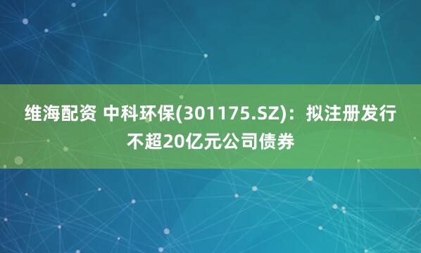 维海配资 中科环保(301175.SZ)：拟注册发行不超20亿元公司债券