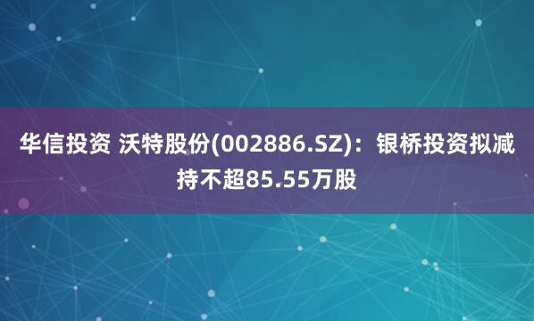 华信投资 沃特股份(002886.SZ)：银桥投资拟减持不超85.55万股