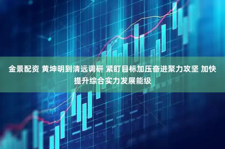 金景配资 黄坤明到清远调研 紧盯目标加压奋进聚力攻坚 加快提升综合实力发展能级