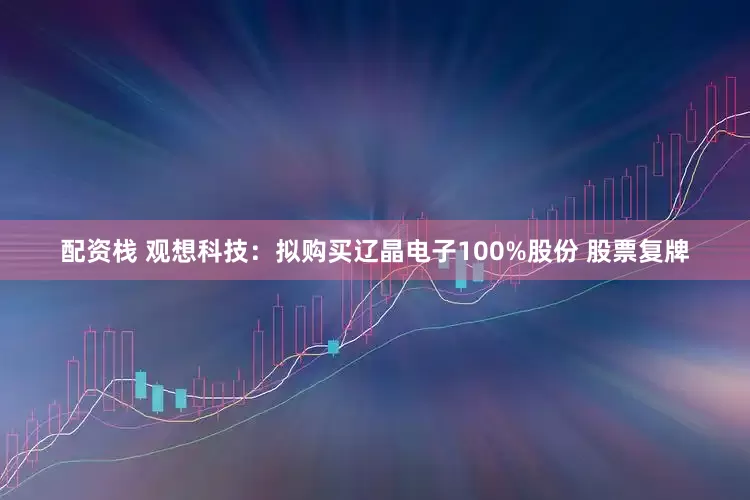 配资栈 观想科技：拟购买辽晶电子100%股份 股票复牌