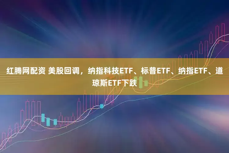 红腾网配资 美股回调，纳指科技ETF、标普ETF、纳指ETF、道琼斯ETF下跌