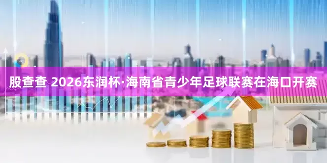 股查查 2026东润杯·海南省青少年足球联赛在海口开赛